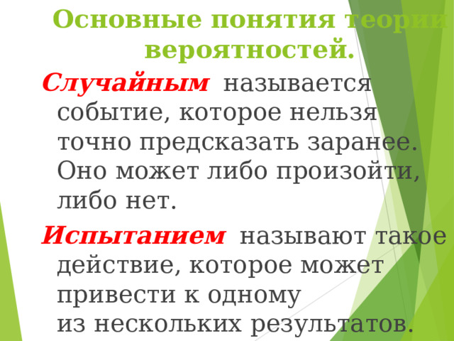 Основные понятия теории вероятностей. Случайным называется событие, которое нельзя точно предсказать заранее. Оно может либо произойти, либо нет. Испытанием  называют такое действие, которое может привести к одному из нескольких результатов. 