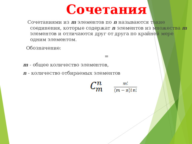 Сочетания  Сочетаниями из m элементов по n называются такие соединения, которые содержат n элементов из множества m элементов и отличаются друг от друга по крайней мере одним элементом.  Обозначение: = m - общее количество элементов, n - количество отбираемых элементов 