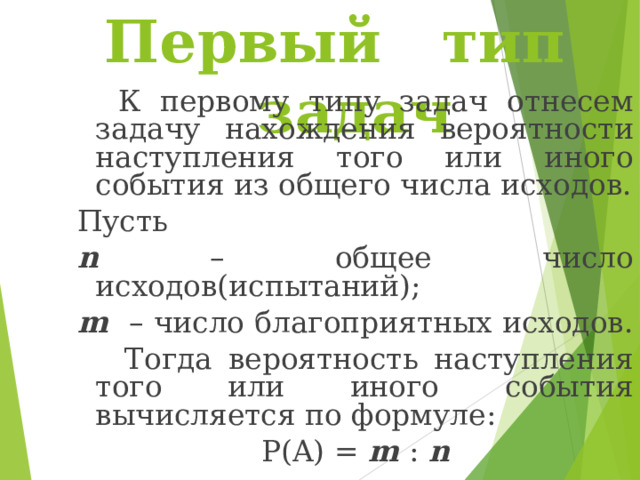Первый тип задач  К первому типу задач отнесем задачу нахождения вероятности наступления того или иного события из общего числа исходов. Пусть n – общее число исходов(испытаний); m – число благоприятных исходов.   Тогда вероятность наступления того или иного события вычисляется по формуле: P(A) = m : n 