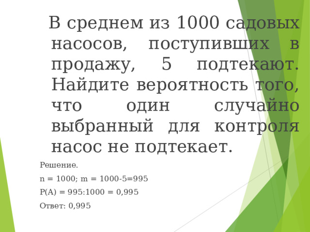  В среднем из 1000 садовых насосов, поступивших в продажу, 5 подтекают. Найдите вероятность того, что один случайно выбранный для контроля насос не подтекает. Решение. n = 1000; m = 1000-5=995 P(A) = 995 :1000 = 0,995 Ответ: 0,995 