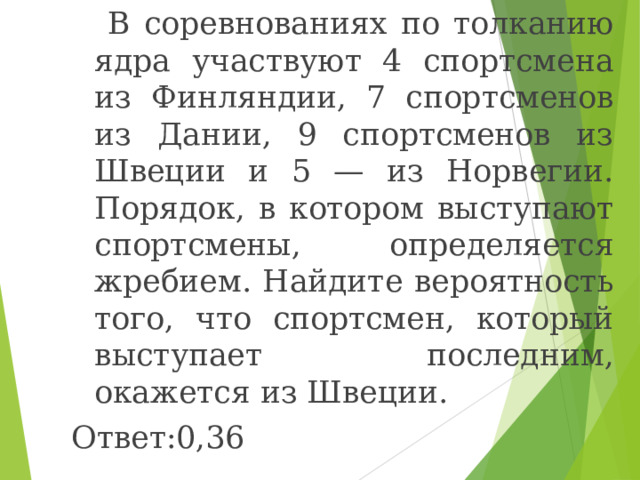  В соревнованиях по толканию ядра участвуют 4 спортсмена из Финляндии, 7 спортсменов из Дании, 9 спортсменов из Швеции и 5 — из Норвегии. Порядок, в котором выступают спортсмены, определяется жребием. Найдите вероятность того, что спортсмен, который выступает последним, окажется из Швеции. Ответ:0,36 
