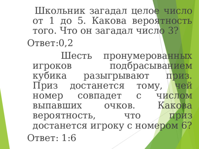  Школьник загадал целое число от 1 до 5. Какова вероятность того. Что он загадал число 3? Ответ:0,2  Шесть пронумерованных игроков подбрасыванием кубика разыгрывают приз. Приз достанется тому, чей номер совпадет с числом выпавших очков. Какова вероятность, что приз достанется игроку с номером 6? Ответ: 1:6 