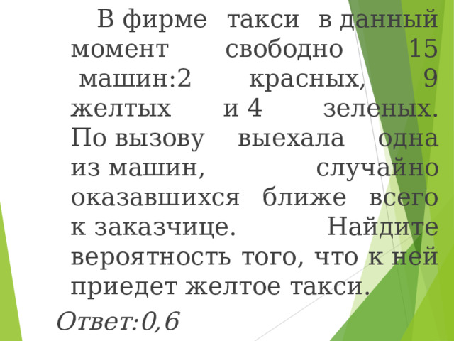  В фирме такси в данный момент свободно  15  машин:2 красных, 9 желтых и 4  зеленых. По вызову выехала одна из машин, случайно оказавшихся ближе всего к заказчице. Найдите вероятность того, что к ней приедет желтое такси. Ответ:0,6  