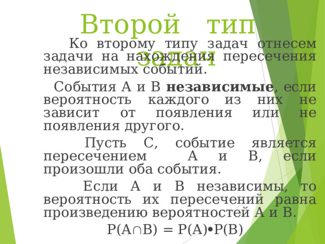 Второй тип задач  Ко второму типу задач отнесем задачи на нахождения пересечения независимых событий.  События А и В независимые , если вероятность каждого из них не зависит от появления или не появления другого.  Пусть С, событие является пересечением А и В, если произошли оба события.  Если А и В независимы, то вероятность их пересечений равна произведению вероятностей А и В. Р(А  В) = Р(А)  Р(В) 