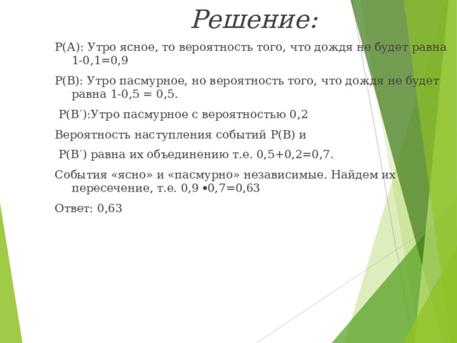 Решение: Р(А): Утро ясное, то вероятность того, что дождя не будет равна 1-0,1=0,9 Р(В): Утро пасмурное, но вероятность того, что дождя не будет равна 1-0,5 = 0,5.  Р(В  ):Утро пасмурное с вероятностью 0,2 Вероятность наступления событий Р(В) и  Р(В  ) равна их объединению т.е. 0,5+0,2=0,7. События «ясно» и «пасмурно» независимые. Найдем их пересечение, т.е. 0,9  0,7=0,63 Ответ: 0,63 