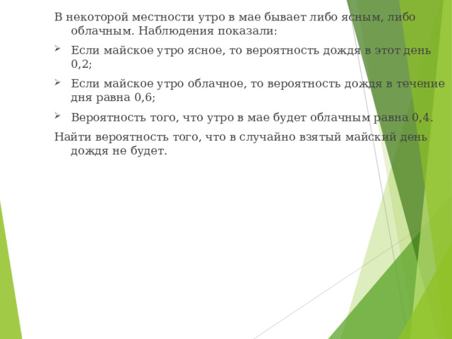 В некоторой местности утро в мае бывает либо ясным, либо облачным. Наблюдения показали: Если майское утро ясное, то вероятность дождя в этот день 0,2; Если майское утро облачное, то вероятность дождя в течение дня равна 0,6; Вероятность того, что утро в мае будет облачным равна 0,4. Найти вероятность того, что в случайно взятый майский день дождя не будет. 