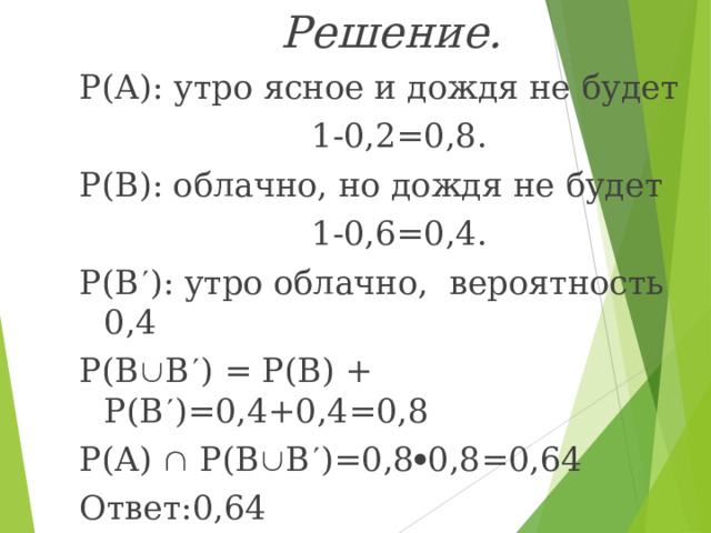 Решение. Р(А): утро ясное и дождя не будет  1-0,2=0,8. Р(В): облачно, но дождя не будет  1-0,6=0,4. Р(В  ): утро облачно, вероятность 0,4 Р(В  В  ) = Р(В) + Р(В  )=0,4+0,4=0,8 Р(А)  Р(В  В  )=0,8  0,8=0,64 Ответ:0,64 