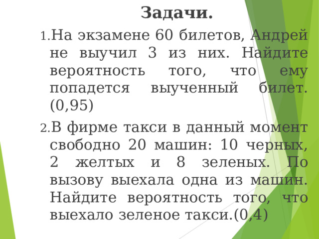  Задачи. На экзамене 60 билетов, Андрей не выучил 3 из них. Найдите вероятность того, что ему попадется выученный билет.(0,95) В фирме такси в данный момент свободно 20 машин: 10 черных, 2 желтых и 8 зеленых. По вызову выехала одна из машин. Найдите вероятность того, что выехало зеленое такси.(0,4) 