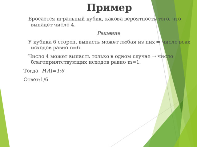 Пример  Бросается игральный кубик, какова вероятность того, что выпадет число 4. Решение  У кубика 6 сторон, выпасть может любая из них ⇒ число всех исходов равно n =6.  Число 4 может выпасть только в одном случае ⇒ число благоприятствующих исходов равно m= 1. Тогда P ( A )= 1:6 Ответ:1/6 