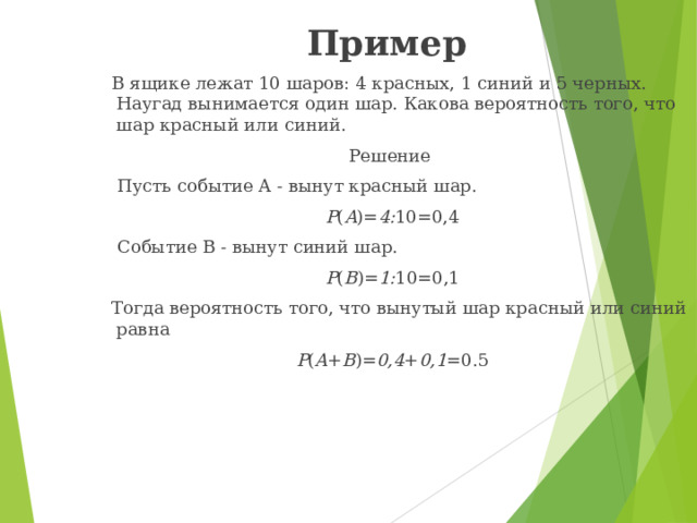Пример  В ящике лежат 10 шаров: 4 красных, 1 синий и 5 черных. Наугад вынимается один шар. Какова вероятность того, что шар красный или синий. Решение  Пусть событие A - вынут красный шар. P ( A )= 4: 10=0,4  Событие B - вынут синий шар. P ( B )= 1: 10=0,1  Тогда вероятность того, что вынутый шар красный или синий равна P ( A + B )= 0,4 + 0,1 =0.5 