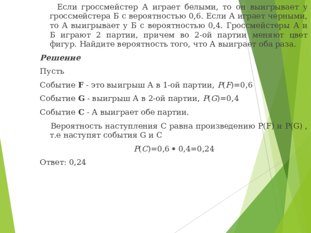  Если гроссмейстер А играет белыми, то он выигрывает у гроссмейстера Б с вероятностью 0,6. Если А играет черными, то А выигрывает у Б с вероятностью 0,4. Гроссмейстеры А и Б играют 2 партии, причем во 2-ой партии меняют цвет фигур. Найдите вероятность того, что А выиграет оба раза. Решение Пусть Событие F - это выигрыш А в 1-ой партии, P ( F )=0,6 Событие G - выигрыш А в 2-ой партии, P ( G )=0,4 Событие C - А выиграет обе партии.  Вероятность наступления C равна произведению P(F) и P(G) , т.е наступят события G и C P ( C )=0,6    0,4=0,24 Ответ: 0,24 