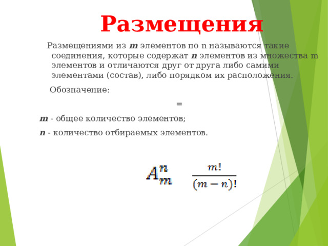 Размещения  Размещениями из m элементов по n называются такие соединения, которые содержат n элементов из множества m элементов и отличаются друг от друга либо самими элементами (состав), либо порядком их расположения.  Обозначение: = m - общее количество элементов; n - количество отбираемых элементов. 