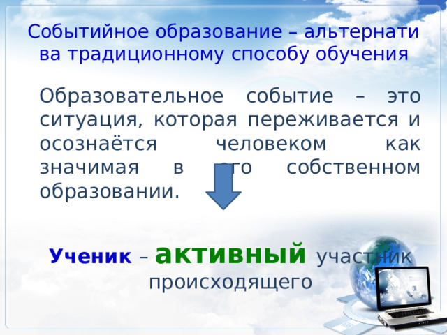 Событийное образование – альтернатива традиционному способу обучения Образовательное событие – это ситуация, которая переживается и осознаётся человеком как значимая в его собственном образовании. Ученик – активный участник происходящего 