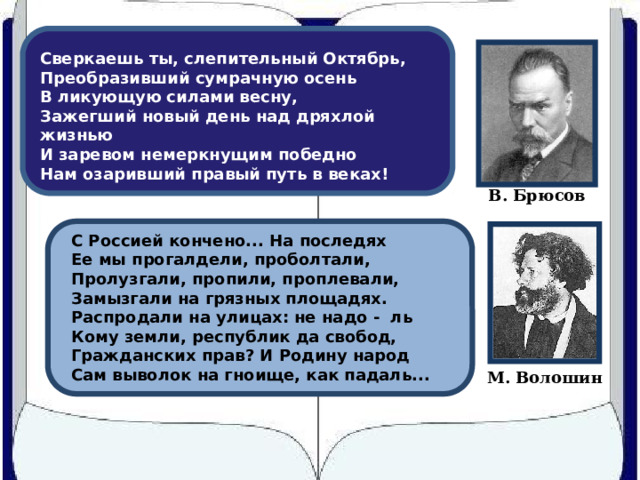 Сверкаешь ты, слепительный Октябрь,  Преобразивший сумрачную осень  В ликующую силами весну,  Зажегший новый день над дряхлой жизнью  И заревом немеркнущим победно  Нам озаривший правый путь в веках! В. Брюсов С Россией кончено... На последях Ее мы прогалдели, проболтали, Пролузгали, пропили, проплевали, Замызгали на грязных площадях. Распродали на улицах: не надо - ль Кому земли, республик да свобод, Гражданских прав? И Родину народ Сам выволок на гноище, как падаль... М. Волошин 