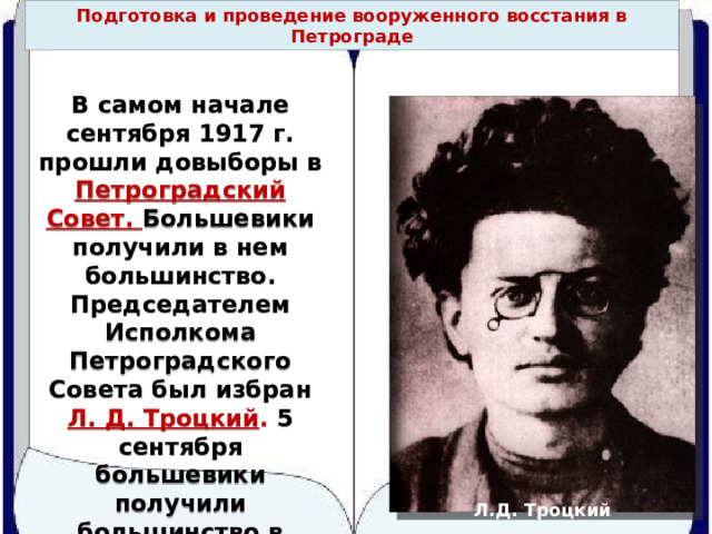 Подготовка и проведение вооруженного восстания в Петрограде В самом начале сентября 1917 г. прошли довыборы в Петроградский Совет. Большевики получили в нем большинство. Председателем Исполкома Петроградского Совета был избран Л. Д. Троцкий . 5 сентября большевики получили большинство в Московском Совете. Л.Д. Троцкий 