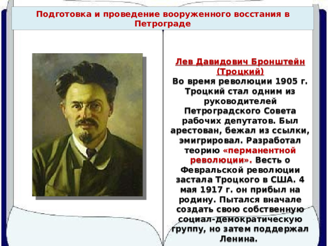 Подготовка и проведение вооруженного восстания в Петрограде Лев Давидович Бронштейн (Троцкий) Во время революции 1905 г. Троцкий стал одним из руководителей Петроградского Совета рабочих депутатов. Был арестован, бежал из ссылки, эмигрировал. Разработал теорию «перманентной революции». Весть о Февральской революции застала Троцкого в США. 4 мая 1917 г. он прибыл на родину. Пытался вначале создать свою собственную социал-демократическую группу, но затем поддержал Ленина. 