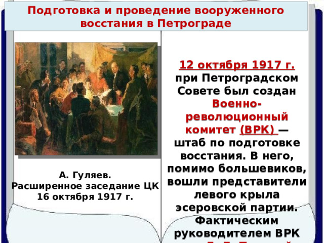 Подготовка и проведение вооруженного восстания в Петрограде 12 октября 1917 г. при Петроградском Совете был создан Военно-революционный комитет (ВРК) — штаб по подготовке восстания. В него, помимо большевиков, вошли представители левого крыла эсеровской партии. Фактическим руководителем ВРК стал Л. Д. Троцкий. А. Гуляев. Расширенное заседание ЦК 16 октября 1917 г. 