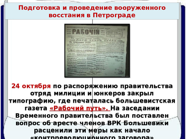 Подготовка и проведение вооруженного восстания в Петрограде 24 октября по распоряжению правительства отряд милиции и юнкеров закрыл типографию, где печаталась большевистская газета «Рабочий путь». На заседании Временного правительства был поставлен вопрос об аресте членов ВРК Большевики расценили эти меры как начало «контрреволюционного заговора» 