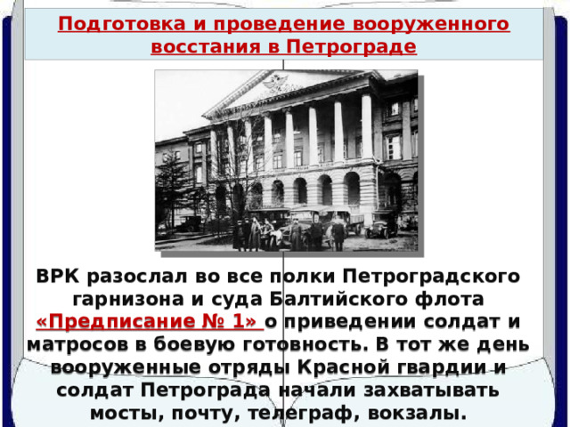 Подготовка и проведение вооруженного восстания в Петрограде Смольный в октябре 1917 г. ВРК разослал во все полки Петроградского гарнизона и суда Балтийского флота «Предписание № 1» о приведении солдат и матросов в боевую готовность. В тот же день вооруженные отряды Красной гвардии и солдат Петрограда начали захватывать мосты, почту, телеграф, вокзалы. 