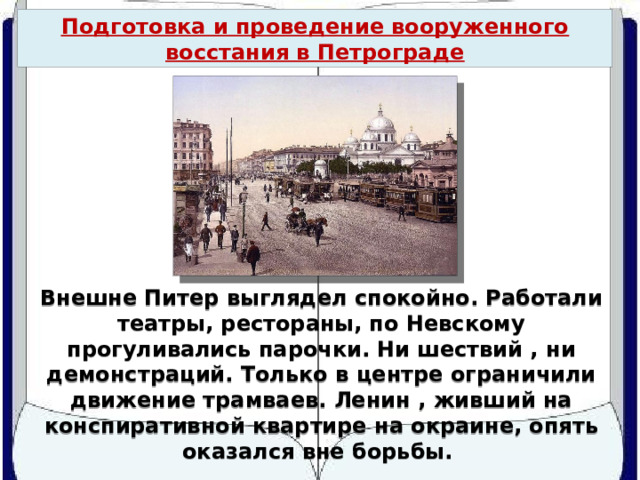Подготовка и проведение вооруженного восстания в Петрограде Внешне Питер выглядел спокойно. Работали театры, рестораны, по Невскому прогуливались парочки. Ни шествий , ни демонстраций. Только в центре ограничили движение трамваев. Ленин , живший на конспиративной квартире на окраине, опять оказался вне борьбы. 
