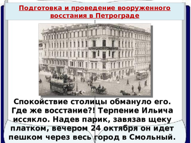 Подготовка и проведение вооруженного восстания в Петрограде Спокойствие столицы обмануло его. Где же восстание?! Терпение Ильича иссякло. Надев парик, завязав щеку платком, вечером 24 октября он идет пешком через весь город в Смольный. 