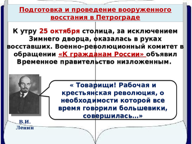 Подготовка и проведение вооруженного восстания в Петрограде К утру 25 октября столица, за исключением Зимнего дворца, оказалась в руках восставших. Военно-революционный комитет в обращении «К гражданам России» объявил Временное правительство низложенным. « Товарищи! Рабочая и крестьянская революция, о необходимости которой все время говорили большевики, совершилась…» В.И. Ленин 