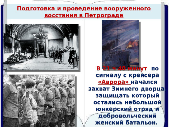 Подготовка и проведение вооруженного восстания в Петрограде В 21 ч 40 минут по сигналу с крейсера «Аврора» начался захват Зимнего дворца, защищать который остались небольшой юнкерский отряд и добровольческий женский батальон. 