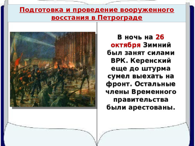 Подготовка и проведение вооруженного восстания в Петрограде В ночь на 26 октября Зимний был занят силами ВРК. Керенский еще до штурма сумел выехать на фронт. Остальные члены Временного правительства были арестованы. 