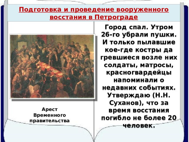 Подготовка и проведение вооруженного восстания в Петрограде Город спал. Утром 26-го убрали пушки. И только пылавшие кое-где костры да гревшиеся возле них солдаты, матросы, красногвардейцы напоминали о недавних событиях. Утверждаю (Н.Н. Суханов), что за время восстания погибло не более 20 человек. Арест Временного правительства 