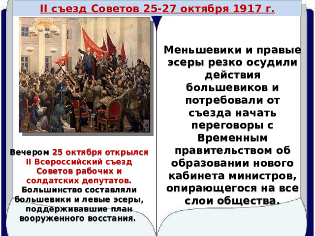 II съезд Советов 25-27 октября 1917 г. Меньшевики и правые эсеры резко осудили действия большевиков и потребовали от съезда начать переговоры с Временным правительством об образовании нового кабинета министров, опирающегося на все слои общества. Вечером 25 октября открылся II Всероссийский съезд Советов рабочих и солдатских депутатов. Большинство составляли большевики и левые эсеры, поддерживавшие план вооруженного восстания. 