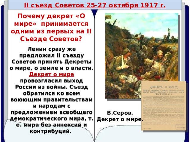 II съезд Советов 25-27 октября 1917 г. Почему декрет «О мире» принимается одним из первых на II Съезде Советов? Ленин сразу же предложил II съезду Советов принять Декреты о мире, о земле и о власти. Декрет о мире  провозгласил выход России из войны. Съезд обратился ко всем воюющим правительствам и народам с предложением всеобщего демократического мира, т. е. мира без аннексий и контрибуций. В.Серов. Декрет о мире. 