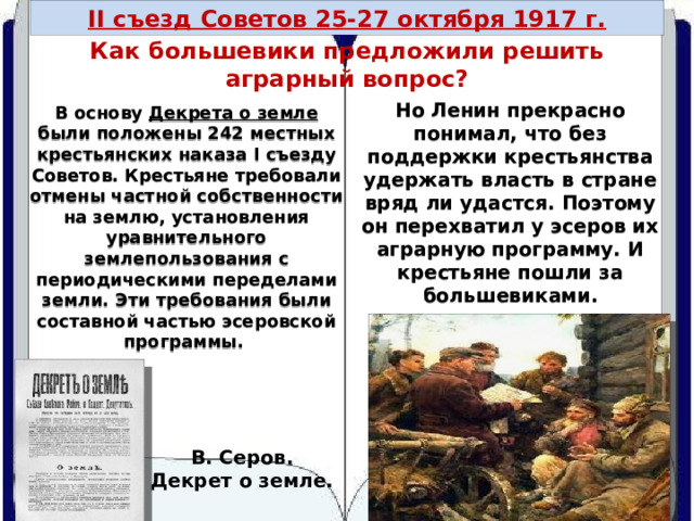 II съезд Советов 25-27 октября 1917 г. Как большевики предложили решить аграрный вопрос? Но Ленин прекрасно понимал, что без поддержки крестьянства удержать власть в стране вряд ли удастся. Поэтому он перехватил у эсеров их аграрную программу. И крестьяне пошли за большевиками. В основу Декрета о земле были положены 242 местных крестьянских наказа I съезду Советов. Крестьяне требовали отмены частной собственности на землю, установления уравнительного землепользования с периодическими переделами земли. Эти требования были составной частью эсеровской программы. В. Серов. Декрет о земле. 