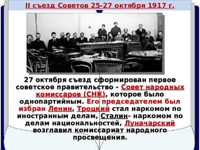 II съезд Советов 25-27 октября 1917 г. СНК 27 октября съезд сформирован первое советское правительство - Совет народных комиссаров (СНК) , которое было однопартийным. Его председателем был избран Ленин , Троцкий стал наркомом по иностранным делам, Сталин - наркомом по делам национальностей, Луначарский возглавил комиссариат народного просвещения. 