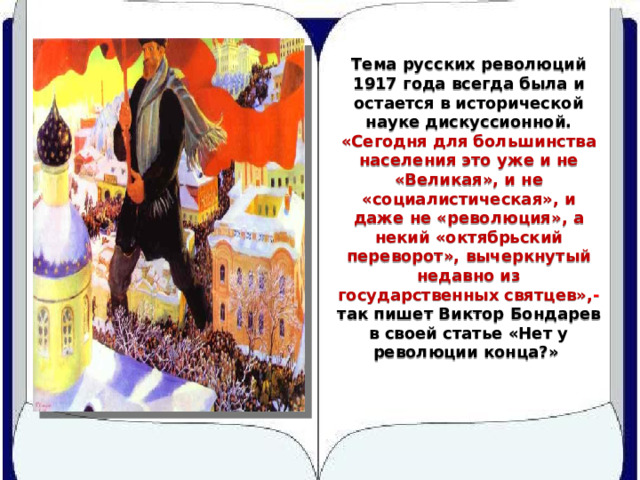 Тема русских революций 1917 года всегда была и остается в исторической науке дискуссионной. «Сегодня для большинства населения это уже и не «Великая», и не «социалистическая», и даже не «революция», а некий «октябрьский переворот», вычеркнутый недавно из государственных святцев», - так пишет Виктор Бондарев в своей статье «Нет у революции конца?» 