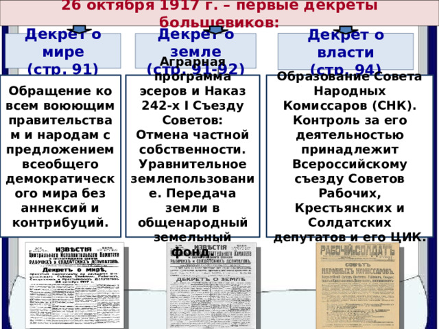 26 октября 1917 г. – первые декреты большевиков: Декрет о власти (стр. 94) Декрет о мире Декрет о земле (стр. 91) (стр. 91-92) Обращение ко всем воюющим правительствам и народам с предложением всеобщего демократического мира без аннексий и контрибуций. Аграрная программа эсеров и Наказ 242-х I Съезду Советов: Образование Совета Народных Комиссаров (СНК). Отмена частной собственности. Контроль за его деятельностью принадлежит Всероссийскому съезду Советов Рабочих, Крестьянских и Солдатских депутатов и его ЦИК. Уравнительное землепользование. Передача земли в общенародный земельный фонд. 