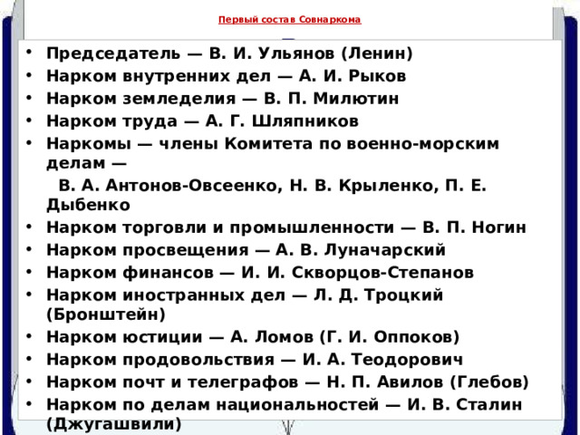  Первый состав Совнаркома   Председатель — В. И. Ульянов (Ленин) Нарком внутренних дел — А. И. Рыков Нарком земледелия — В. П. Милютин Нарком труда — А. Г. Шляпников Наркомы — члены Комитета по военно-морским делам —  В. А. Антонов-Овсеенко, Н. В. Крыленко, П. Е. Дыбенко Нарком торговли и промышленности — В. П. Ногин Нарком просвещения — А. В. Луначарский Нарком финансов — И. И. Скворцов-Степанов Нарком иностранных дел — Л. Д. Троцкий (Бронштейн) Нарком юстиции — А. Ломов (Г. И. Оппоков) Нарком продовольствия — И. А. Теодорович Нарком почт и телеграфов — Н. П. Авилов (Глебов) Нарком по делам национальностей — И. В. Сталин (Джугашвили) Нарком железнодорожного транспорта — М. Т. Елизаров Нарком госпризрения — А. М. Коллонтай 