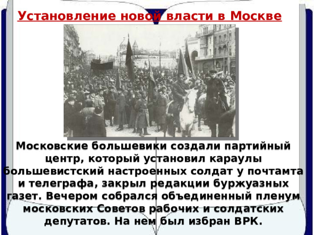 Установление новой власти в Москве Московские большевики создали партийный центр, который установил караулы большевистский настроенных солдат у почтамта и телеграфа, закрыл редакции буржуазных газет. Вечером собрался объединенный пленум московских Советов рабочих и солдатских депутатов. На нем был избран ВРК. 