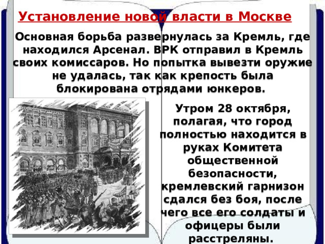 Установление новой власти в Москве Основная борьба развернулась за Кремль, где находился Арсенал. ВРК отправил в Кремль своих комиссаров. Но попытка вывезти оружие не удалась, так как крепость была блокирована отрядами юнкеров. Утром 28 октября, полагая, что город полностью находится в руках Комитета общественной безопасности, кремлевский гарнизон сдался без боя, после чего все его солдаты и офицеры были расстреляны. 