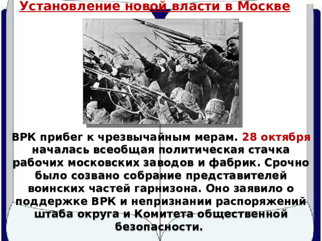 Установление новой власти в Москве ВРК прибег к чрезвычайным мерам. 28 октября началась всеобщая политическая стачка рабочих московских заводов и фабрик. Срочно было созвано собрание представителей воинских частей гарнизона. Оно заявило о поддержке ВРК и непризнании распоряжений штаба округа и Комитета общественной безопасности. 