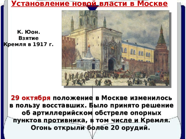 Установление новой власти в Москве К. Юон. Взятие Кремля в 1917 г. 29 октября положение в Москве изменилось в пользу восставших. Было принято решение об артиллерийском обстреле опорных пунктов противника, в том числе и Кремля. Огонь открыли более 20 орудий. 