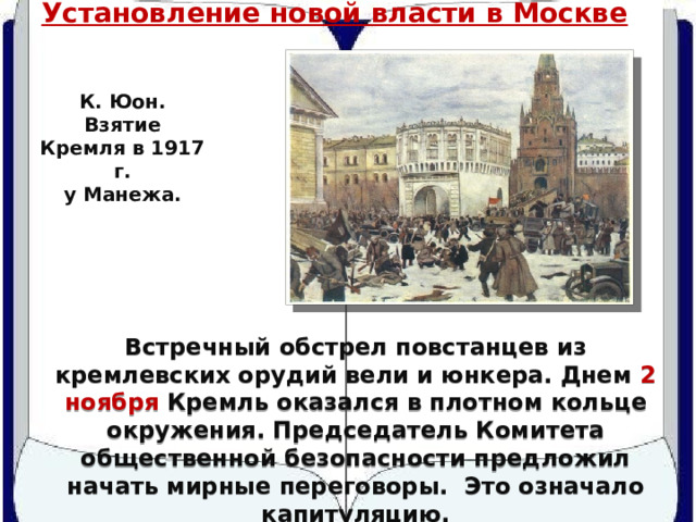 Установление новой власти в Москве К. Юон. Взятие Кремля в 1917 г. у Манежа. Встречный обстрел повстанцев из кремлевских орудий вели и юнкера. Днем 2 ноября Кремль оказался в плотном кольце окружения. Председатель Комитета общественной безопасности предложил начать мирные переговоры. Это означало капитуляцию. 