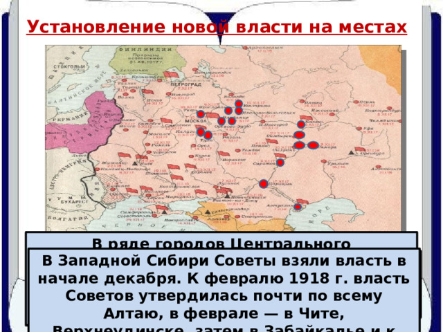 Установление новой власти на местах В ряде городов Центрального промышленного района местные Советы обладали реальной властью еще до октябрьских событий. Они лишь узаконили и упрочили свое положение. В Западной Сибири Советы взяли власть в начале декабря. К февралю 1918 г. власть Советов утвердилась почти по всему Алтаю, в феврале — в Чите, Верхнеудинске, затем в Забайкалье и к марту — на Дальнем Востоке. В Самаре, Царицыне, Сызрани, Симбирске власть Советов была установлена мирным путем. В Калуге, Туле, Казани, Саратове и Астрахани, борьба продолжалась до конца ноября, декабря и кое-где до января. 