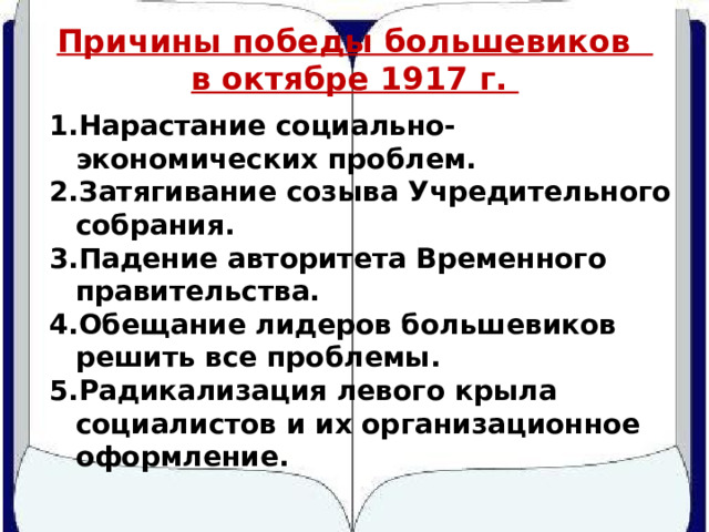 Причины победы большевиков в октябре 1917 г. Нарастание социально-экономических проблем. Затягивание созыва Учредительного собрания. Падение авторитета Временного правительства. Обещание лидеров большевиков решить все проблемы. Радикализация левого крыла социалистов и их организационное оформление. 