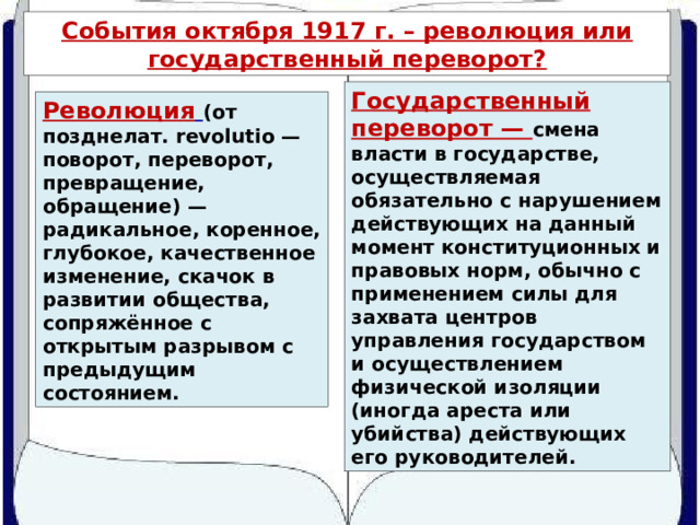 События октября 1917 г. – революция или государственный переворот? Государственный переворот — смена власти в государстве, осуществляемая обязательно с нарушением действующих на данный момент конституционных и правовых норм, обычно с применением силы для захвата центров управления государством и осуществлением физической изоляции (иногда ареста или убийства) действующих его руководителей. Революция  (от позднелат. revolutio — поворот, переворот, превращение, обращение) — радикальное, коренное, глубокое, качественное изменение, скачок в развитии общества, сопряжённое с открытым разрывом с предыдущим состоянием. 