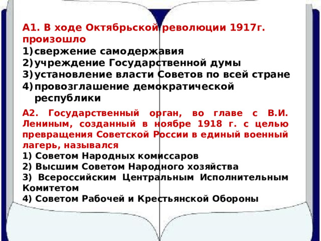 А1. В ходе Октябрьской революции 1917г. произошло свержение самодержавия учреждение Государственной думы установление власти Советов по всей стране провозглашение демократической республики А2. Государственный орган, во главе с В.И. Лениным, созданный в ноябре 1918 г. с целью превращения Советской России в единый военный лагерь, назывался 1) Советом Народных комиссаров 2) Высшим Советом Народного хозяйства 3) Всероссийским Центральным Исполнительным Комитетом 4) Советом Рабочей и Крестьянской Обороны 