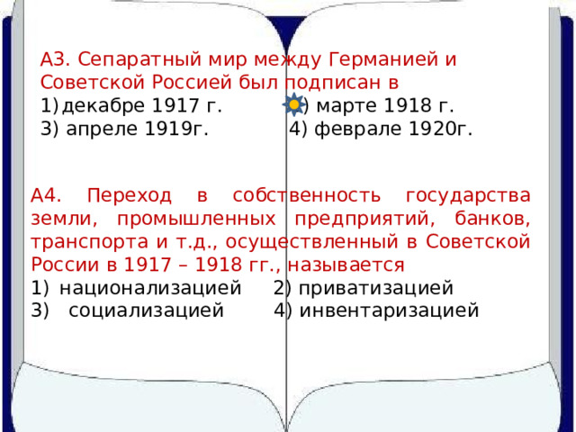 А3. Сепаратный мир между Германией и Советской Россией был подписан в декабре 1917 г. 2) марте 1918 г. 3) апреле 1919г. 4) феврале 1920г. А4. Переход в собственность государства земли, промышленных предприятий, банков, транспорта и т.д., осуществленный в Советской России в 1917 – 1918 гг., называется национализацией 2) приватизацией 3) социализацией 4) инвентаризацией 