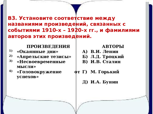 В3. Установите соответствие между названиями произведений, связанных с событиями 1910-х – 1920-х гг., и фамилиями авторов этих произведений.   1) ПРОИЗВЕДЕНИЯ «Окаянные дни»   2) АВТОРЫ А) «Апрельские тезисы» 3) «Несвоевременные мысли» В.И. Ленин 4) Б) В) Л.Д. Троцкий «Головокружение от успехов»   И.В. Сталин   Г) М. Горький Д) И.А. Бунин 