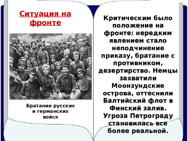 Ситуация на фронте Критическим было положение на фронте: нередким явлением стало неподчинение приказу, братание с противником, дезертирство. Немцы захватили Моонзундские острова, оттеснили Балтийский флот в Финский залив. Угроза Петрограду становилась все более реальной. Братание русских и германских войск 