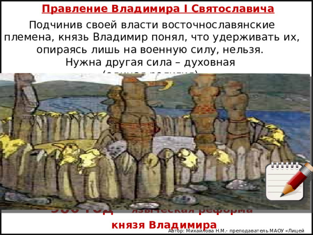 Правление Владимира I Святославича Подчинив своей власти восточнославянские племена, князь Владимир понял, что удерживать их, опираясь лишь на военную силу, нельзя. Нужна другая сила – духовная (единая религия). 980 год – языческая реформа  князя Владимира Автор: Михайлова Н.М.- преподаватель МАОУ «Лицей № 21» 