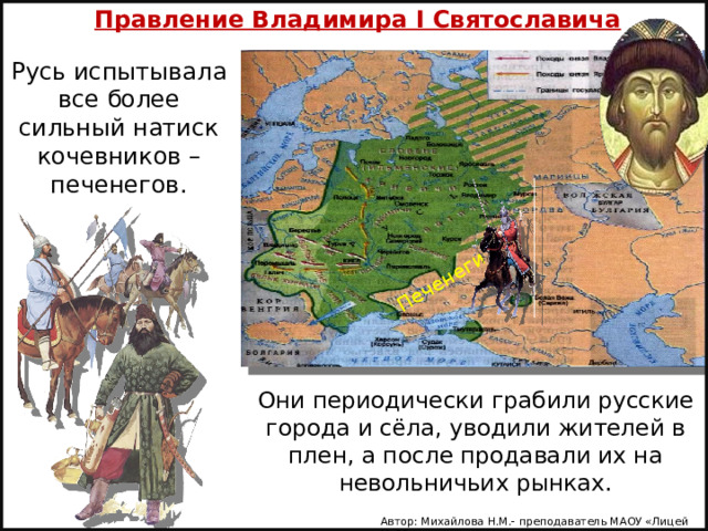 Правление Владимира I Святославича Печенеги Русь испытывала все более сильный натиск кочевников – печенегов.   Они периодически грабили русские города и сёла, уводили жителей в плен, а после продавали их на невольничьих рынках. Автор: Михайлова Н.М.- преподаватель МАОУ «Лицей № 21» 
